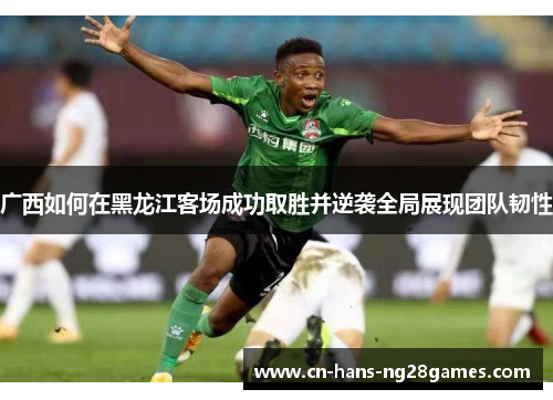 广西如何在黑龙江客场成功取胜并逆袭全局展现团队韧性