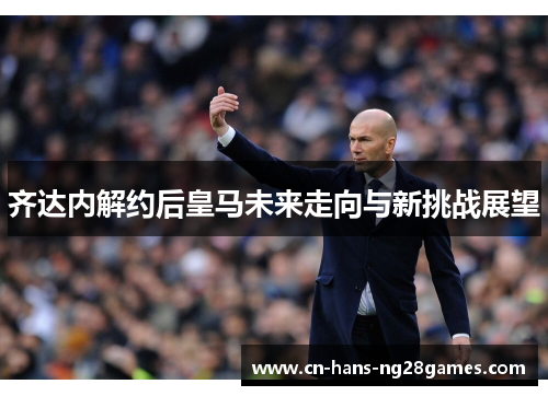 齐达内解约后皇马未来走向与新挑战展望 齐达内解约后皇马未来走向与新挑战展望