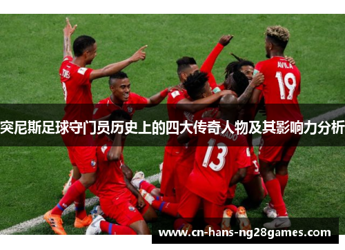 突尼斯足球守门员历史上的四大传奇人物及其影响力分析