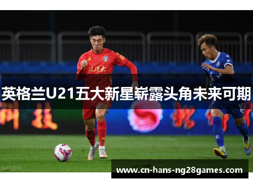英格兰U21五大新星崭露头角未来可期 英格兰U21五大新星崭露头角未来可期