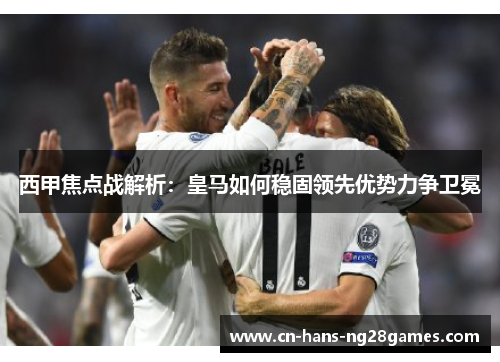 西甲焦点战解析：皇马如何稳固领先优势力争卫冕