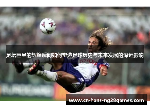 足坛巨星的辉煌瞬间如何塑造足球历史与未来发展的深远影响 足坛巨星的辉煌瞬间如何塑造足球历史与未来发展的深远影响