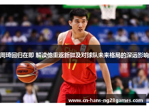 周琦回归在即 解读他重返新疆及对球队未来格局的深远影响