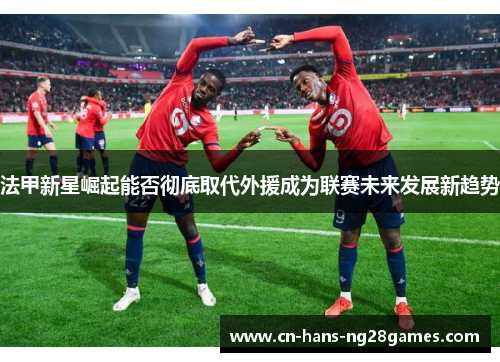 法甲新星崛起能否彻底取代外援成为联赛未来发展新趋势 法甲新星崛起能否彻底取代外援成为联赛未来发展新趋势