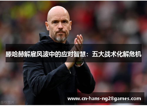 滕哈赫解雇风波中的应对智慧:五大战术化解危机 滕哈赫解雇风波中的应对智慧:五大战术化解危机