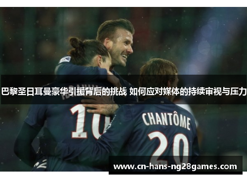 巴黎圣日耳曼豪华引援背后的挑战 如何应对媒体的持续审视与压力